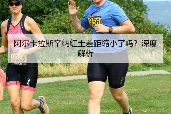 阿尔卡拉斯辛纳红土差距缩小了吗？深度解析