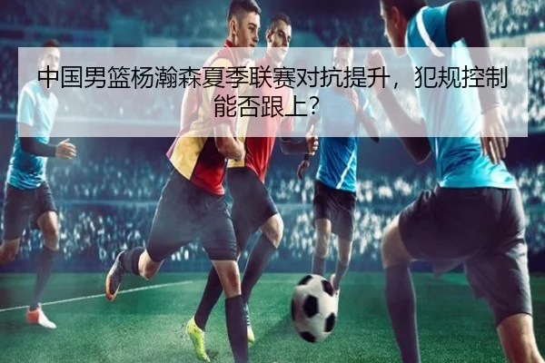 中国男篮杨瀚森夏季联赛对抗提升，犯规控制能否跟上？